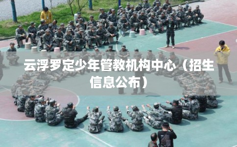 云浮罗定少年管教机构中心(招生信息公布) 云浮罗定少年管教机构中心(招生信息公布)