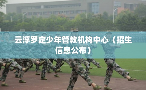 云浮罗定少年管教机构中心(招生信息公布) 云浮罗定少年管教机构中心(招生信息公布)