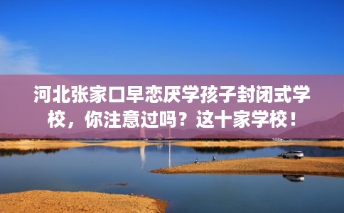 河北张家口早恋厌学孩子封闭式学校,你注意过吗?这十家学校! 河北张家口早恋厌学孩子封闭式学校,你注意过吗?这十家学校!