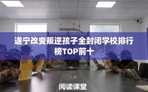 遂宁改变叛逆孩子全封闭学校排行榜TOP前十 遂宁改变叛逆孩子全封闭学校排行榜TOP前十