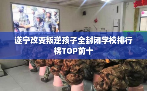 遂宁改变叛逆孩子全封闭学校排行榜TOP前十 遂宁改变叛逆孩子全封闭学校排行榜TOP前十
