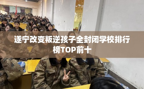 遂宁改变叛逆孩子全封闭学校排行榜TOP前十 遂宁改变叛逆孩子全封闭学校排行榜TOP前十
