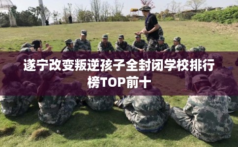 遂宁改变叛逆孩子全封闭学校排行榜TOP前十