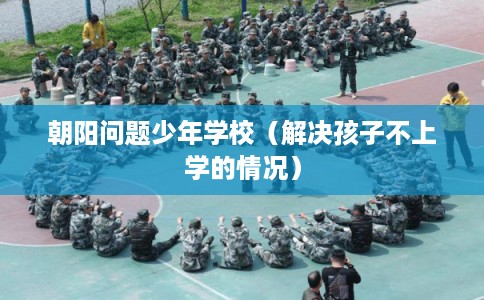 朝阳问题少年学校(解决孩子不上学的情况) 朝阳问题少年学校(解决孩子不上学的情况)