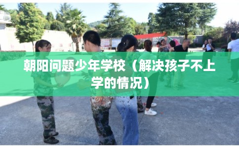 朝阳问题少年学校(解决孩子不上学的情况) 朝阳问题少年学校(解决孩子不上学的情况)