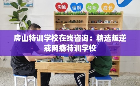 房山特训学校在线咨询：精选叛逆戒网瘾特训学校