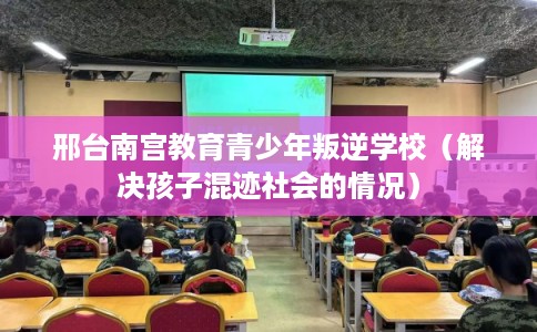 邢台南宫教育青少年叛逆学校(解决孩子混迹社会的情况) 邢台南宫教育青少年叛逆学校(解决孩子混迹社会的情况)