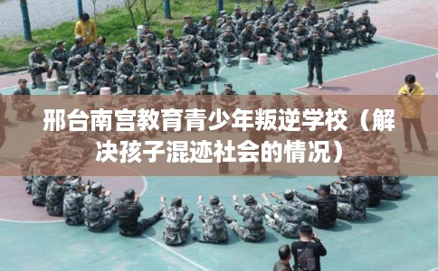 邢台南宫教育青少年叛逆学校(解决孩子混迹社会的情况) 邢台南宫教育青少年叛逆学校(解决孩子混迹社会的情况)