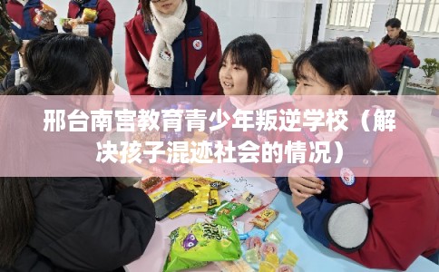 邢台南宫教育青少年叛逆学校（解决孩子混迹社会的情况）