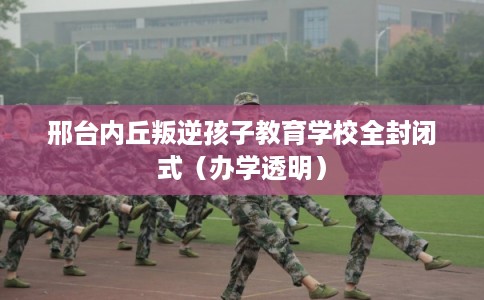 邢台内丘叛逆孩子教育学校全封闭式(办学透明) 邢台内丘叛逆孩子教育学校全封闭式(办学透明)