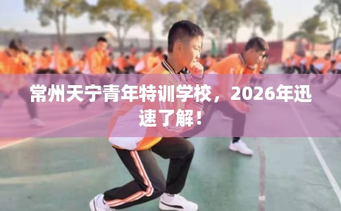 常州天宁青年特训学校，2026年迅速了解！