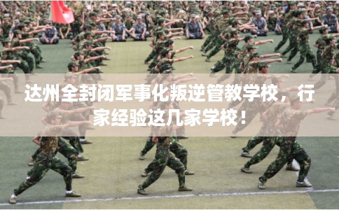 达州全封闭军事化叛逆管教学校，行家经验这几家学校！