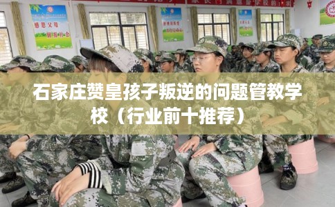 石家庄赞皇孩子叛逆的问题管教学校（行业前十推荐）