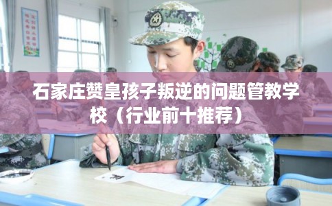 石家庄赞皇孩子叛逆的问题管教学校（行业前十推荐）