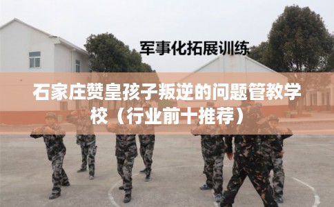 石家庄赞皇孩子叛逆的问题管教学校（行业前十推荐）