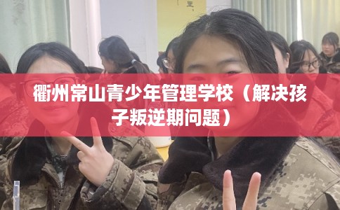 衢州常山青少年管理学校（解决孩子叛逆期问题）