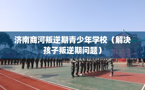济南商河叛逆期青少年学校(解决孩子叛逆期问题) 济南商河叛逆期青少年学校(解决孩子叛逆期问题)