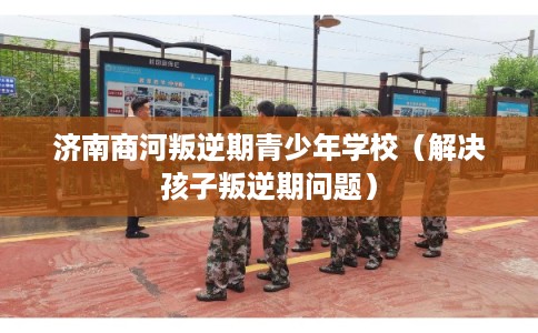 济南商河叛逆期青少年学校（解决孩子叛逆期问题）
