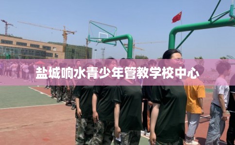 盐城响水青少年管教学校中心 盐城响水青少年管教学校中心