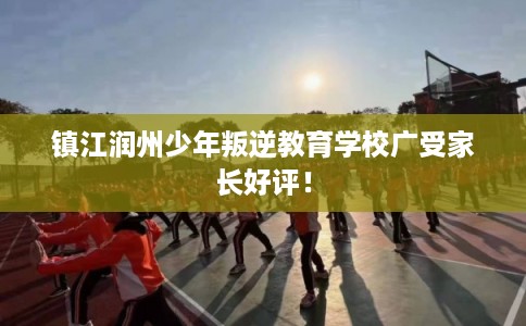 镇江润州少年叛逆教育学校广受家长好评！