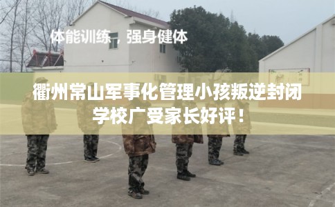 衢州常山军事化管理小孩叛逆封闭学校广受家长好评！