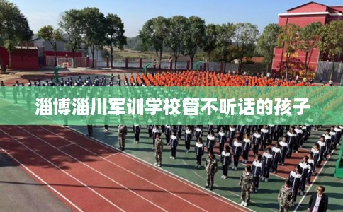 淄博淄川军训学校管不听话的孩子