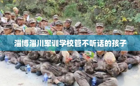 淄博淄川军训学校管不听话的孩子