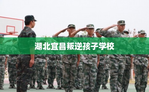 湖北宜昌叛逆孩子学校