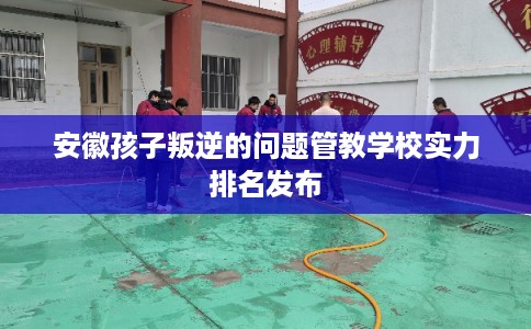 安徽孩子叛逆的问题管教学校实力排名发布 安徽孩子叛逆的问题管教学校实力排名发布