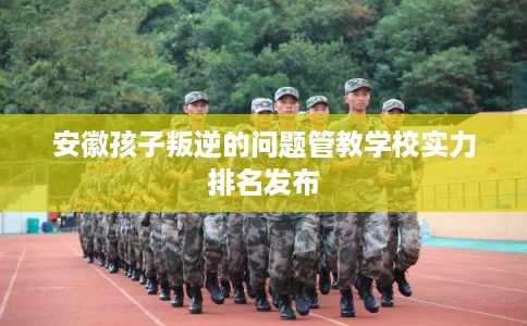 安徽孩子叛逆的问题管教学校实力排名发布