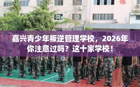 嘉兴青少年叛逆管理学校，2026年你注意过吗？这十家学校！