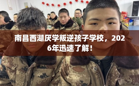 南昌西湖厌学叛逆孩子学校，2026年迅速了解！