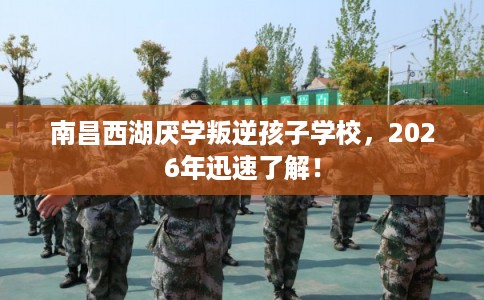 南昌西湖厌学叛逆孩子学校，2026年迅速了解！