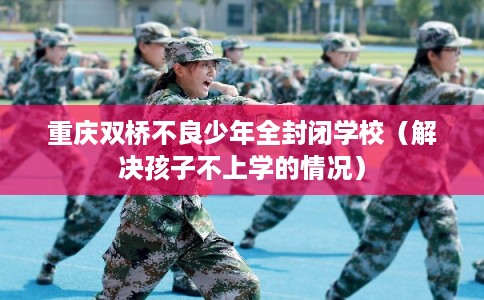 重庆双桥不良少年全封闭学校(解决孩子不上学的情况) 重庆双桥不良少年全封闭学校(解决孩子不上学的情况)