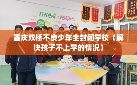 重庆双桥不良少年全封闭学校(解决孩子不上学的情况) 重庆双桥不良少年全封闭学校(解决孩子不上学的情况)