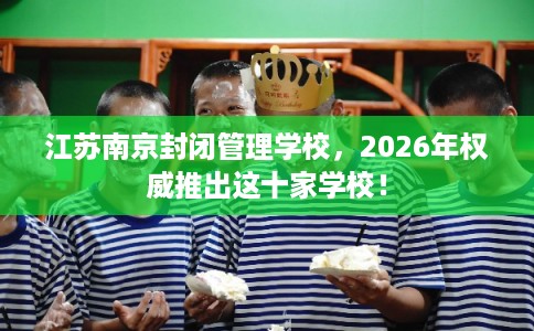 江苏南京封闭管理学校，2026年权威推出这十家学校！