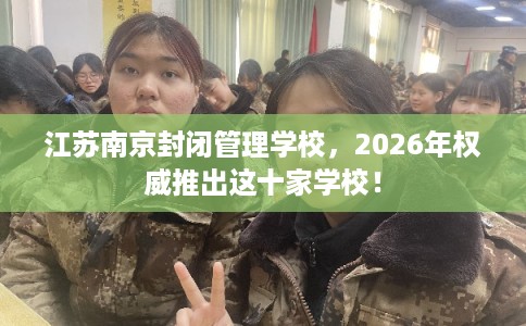 江苏南京封闭管理学校，2026年权威推出这十家学校！