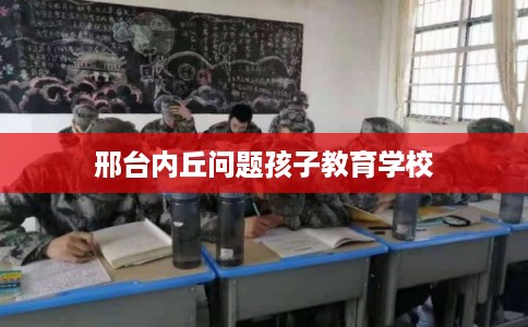 邢台内丘问题孩子教育学校 邢台内丘问题孩子教育学校