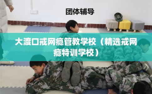 大渡口戒网瘾管教学校（精选戒网瘾特训学校）