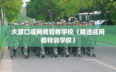 大渡口戒网瘾管教学校（精选戒网瘾特训学校）