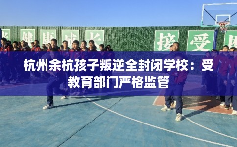 杭州余杭孩子叛逆全封闭学校：受教育部门严格监管