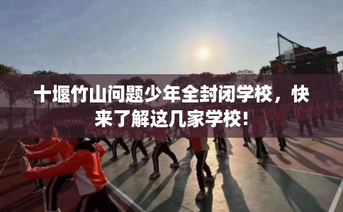 十堰竹山问题少年全封闭学校，快来了解这几家学校!