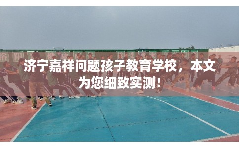 济宁嘉祥问题孩子教育学校,本文为您细致实测! 济宁嘉祥问题孩子教育学校,本文为您细致实测!