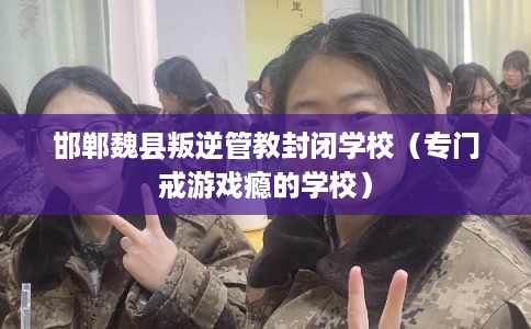 邯郸魏县叛逆管教封闭学校（专门戒游戏瘾的学校）