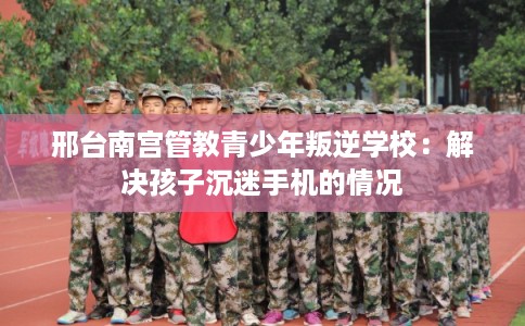 邢台南宫管教青少年叛逆学校：解决孩子沉迷手机的情况
