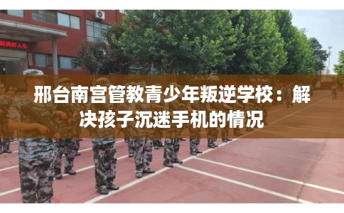 邢台南宫管教青少年叛逆学校：解决孩子沉迷手机的情况