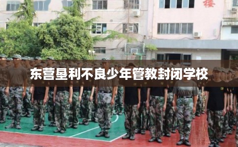 东营垦利不良少年管教封闭学校
