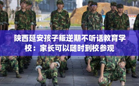 陕西延安孩子叛逆期不听话教育学校：家长可以随时到校参观