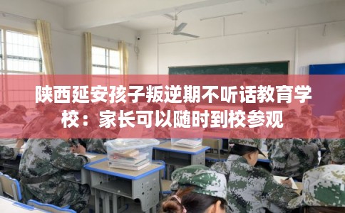 陕西延安孩子叛逆期不听话教育学校：家长可以随时到校参观