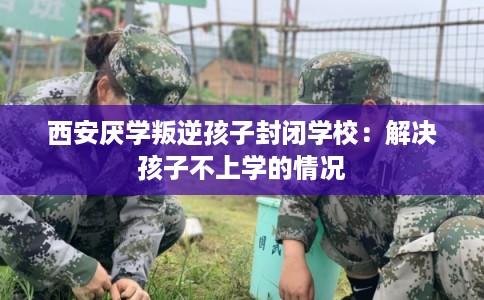 西安厌学叛逆孩子封闭学校：解决孩子不上学的情况